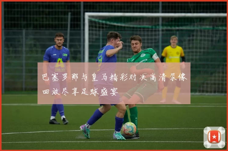巴塞罗那与皇马精彩对决高清录像回放尽享足球盛宴