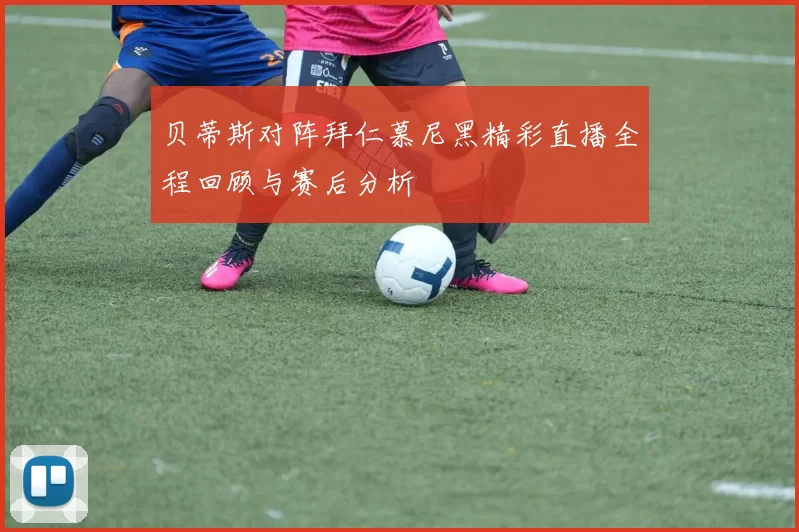 贝蒂斯对阵拜仁慕尼黑精彩直播全程回顾与赛后分析