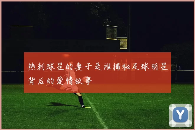 热刺球星的妻子是谁揭秘足球明星背后的爱情故事
