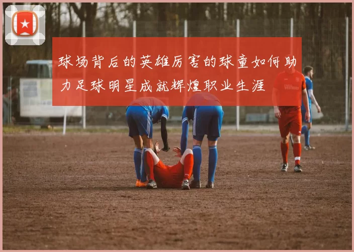球场背后的英雄厉害的球童如何助力足球明星成就辉煌职业生涯