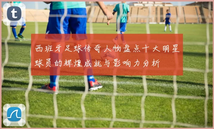西班牙足球传奇人物盘点十大明星球员的辉煌成就与影响力分析