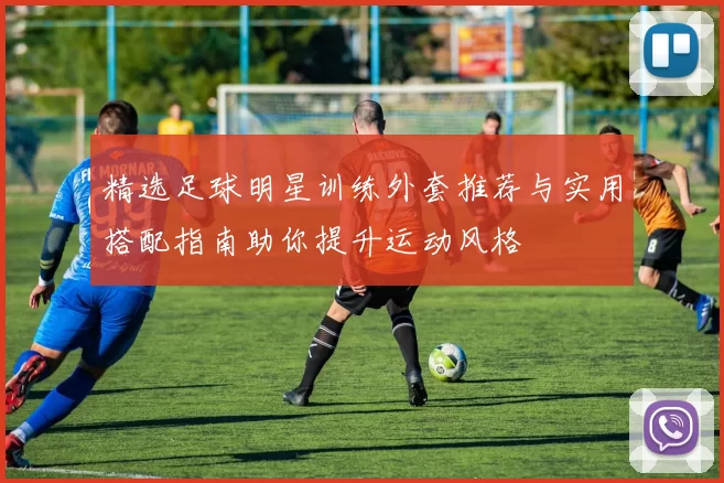 精选足球明星训练外套推荐与实用搭配指南助你提升运动风格