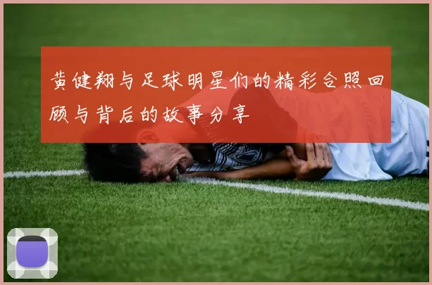 黄健翔与足球明星们的精彩合照回顾与背后的故事分享