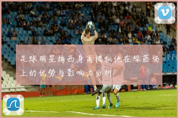 足球明星梅西身高揭秘他在绿茵场上的优势与影响力分析