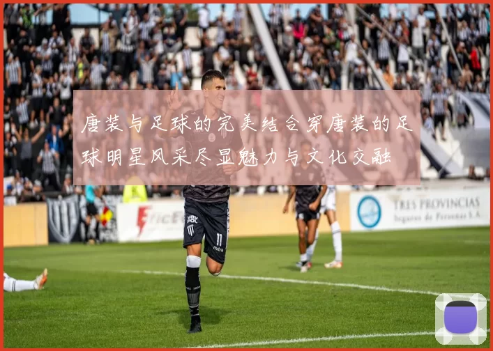 唐装与足球的完美结合穿唐装的足球明星风采尽显魅力与文化交融