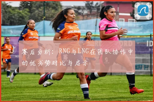 赛后分析：RNG与LNG在团队协作中的优劣势对比与启示