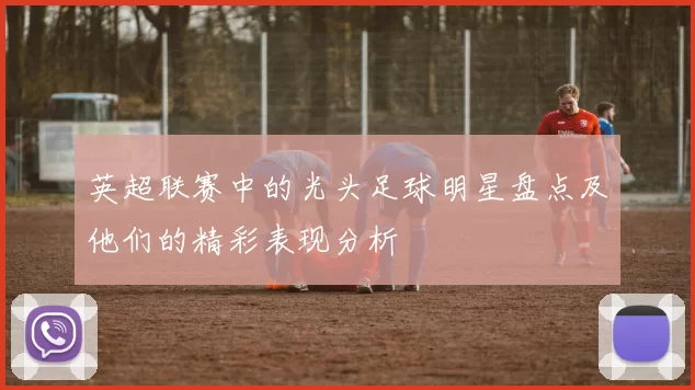 英超联赛中的光头足球明星盘点及他们的精彩表现分析