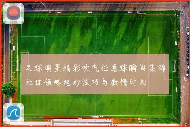 足球明星精彩吹气任意球瞬间集锦让你领略绝妙技巧与激情时刻