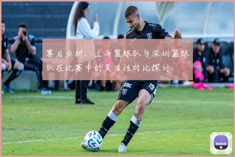 赛后分析：上海篮球队与深圳篮球队在比赛中的灵活性对比探讨