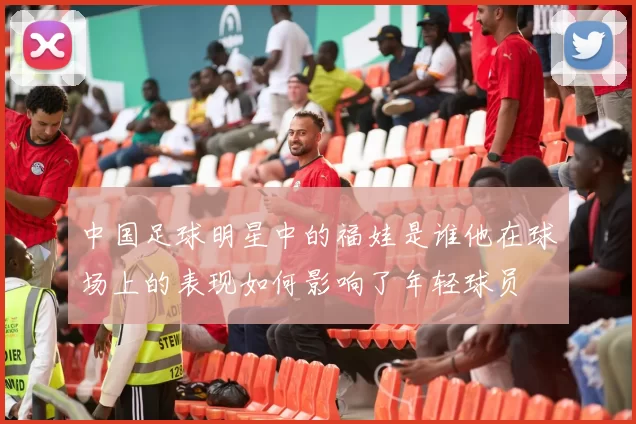 中国足球明星中的福娃是谁他在球场上的表现如何影响了年轻球员