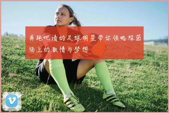 奔跑吧请的足球明星带你领略绿茵场上的激情与梦想