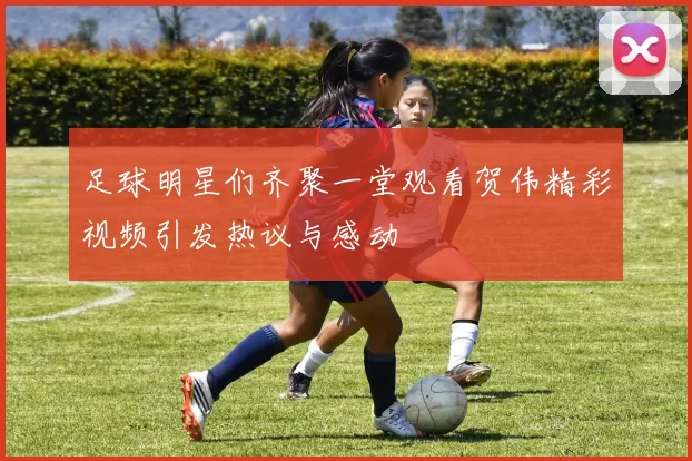 足球明星们齐聚一堂观看贺伟精彩视频引发热议与感动