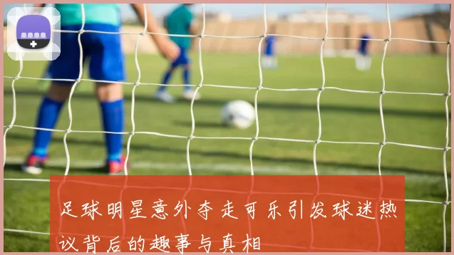 足球明星意外夺走可乐引发球迷热议背后的趣事与真相