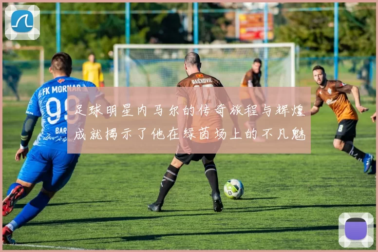 足球明星内马尔的传奇旅程与辉煌成就揭示了他在绿茵场上的不凡魅力