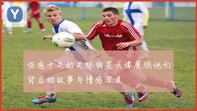 伤感十足的足球明星头像展现他们背后的故事与情感深度