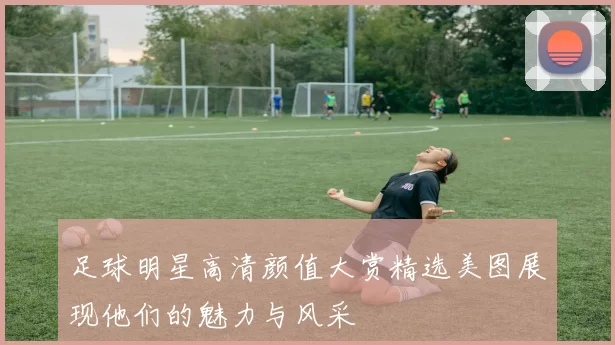 足球明星高清颜值大赏精选美图展现他们的魅力与风采