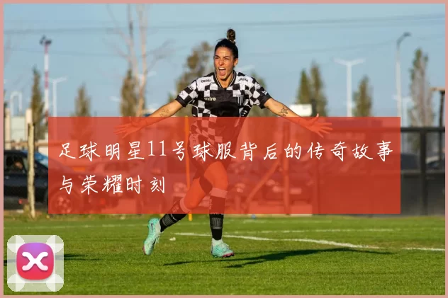 足球明星11号球服背后的传奇故事与荣耀时刻