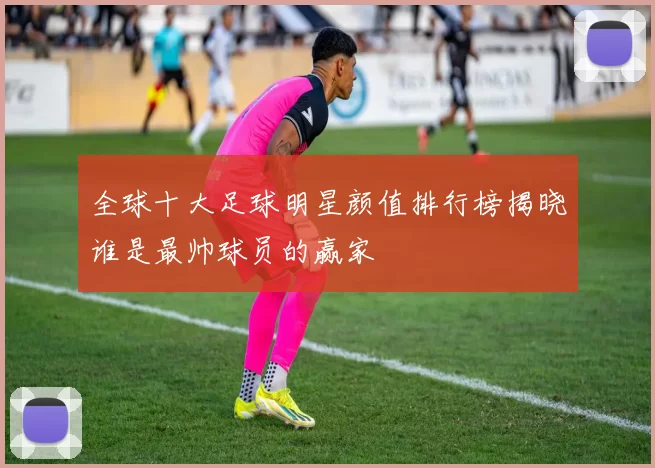 全球十大足球明星颜值排行榜揭晓谁是最帅球员的赢家