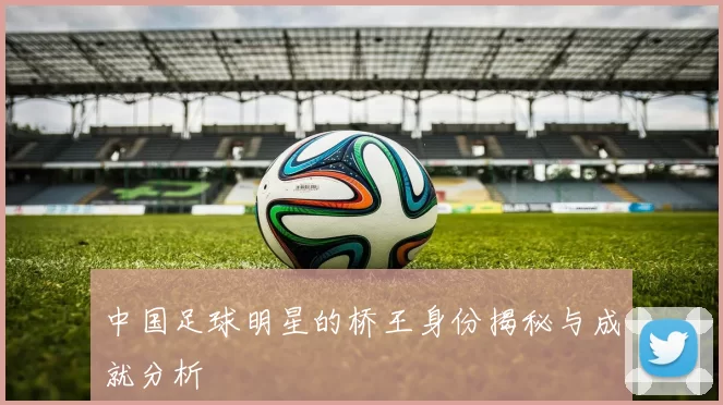 中国足球明星的桥王身份揭秘与成就分析