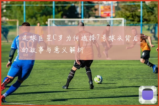 足球巨星C罗为何选择7号球衣背后的故事与意义解析