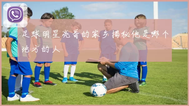 足球明星亮哥的家乡揭秘他是哪个地方的人