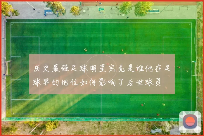 历史最强足球明星究竟是谁他在足球界的地位如何影响了后世球员