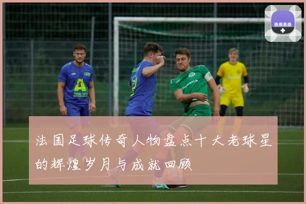 法国足球传奇人物盘点十大老球星的辉煌岁月与成就回顾