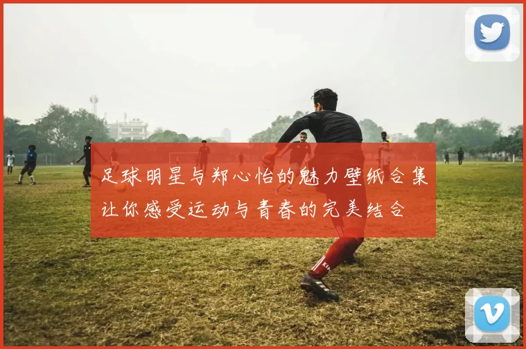 足球明星与郑心怡的魅力壁纸合集让你感受运动与青春的完美结合