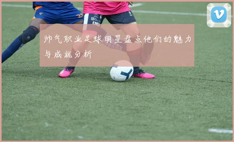 帅气职业足球明星盘点他们的魅力与成就分析