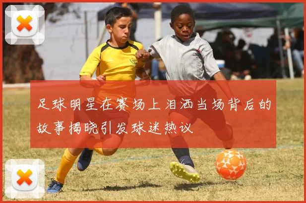 足球明星在赛场上泪洒当场背后的故事揭晓引发球迷热议