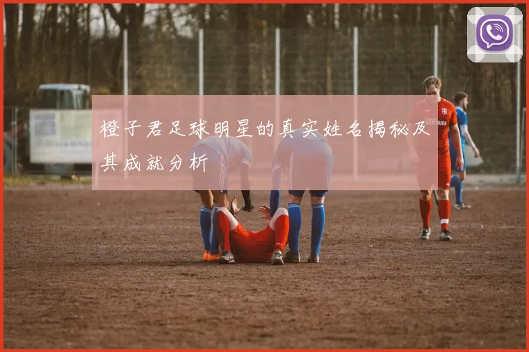 橙子君足球明星的真实姓名揭秘及其成就分析