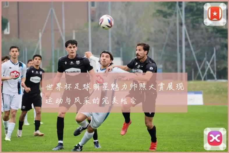 世界杯足球明星魅力帅照大赏展现运动与风采的完美结合