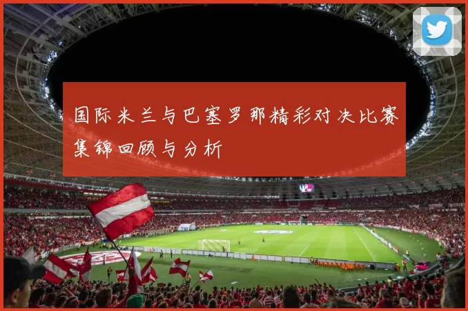 国际米兰与巴塞罗那精彩对决比赛集锦回顾与分析