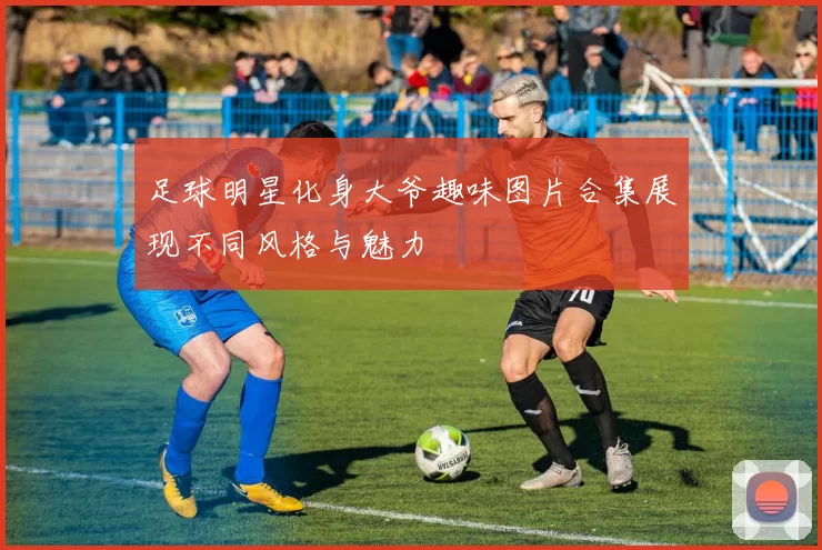 足球明星化身大爷趣味图片合集展现不同风格与魅力