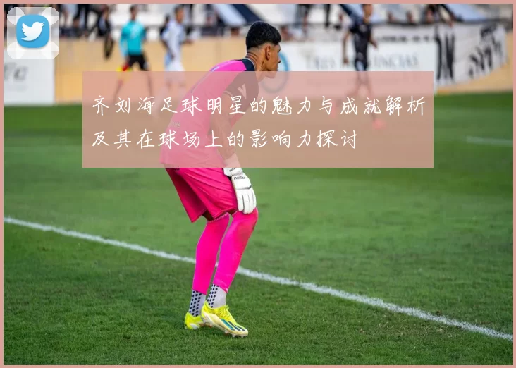 齐刘海足球明星的魅力与成就解析及其在球场上的影响力探讨
