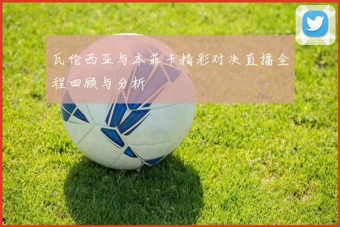 瓦伦西亚与本菲卡精彩对决直播全程回顾与分析