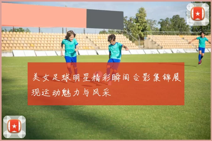 美女足球明星精彩瞬间合影集锦展现运动魅力与风采