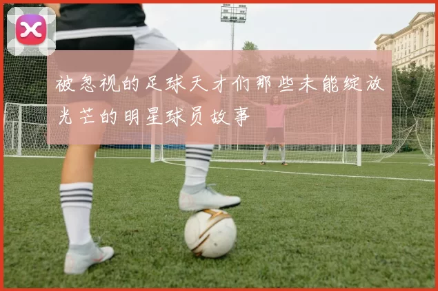 被忽视的足球天才们那些未能绽放光芒的明星球员故事