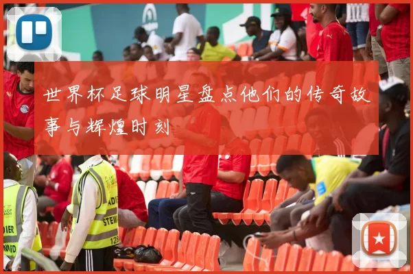 世界杯足球明星盘点他们的传奇故事与辉煌时刻