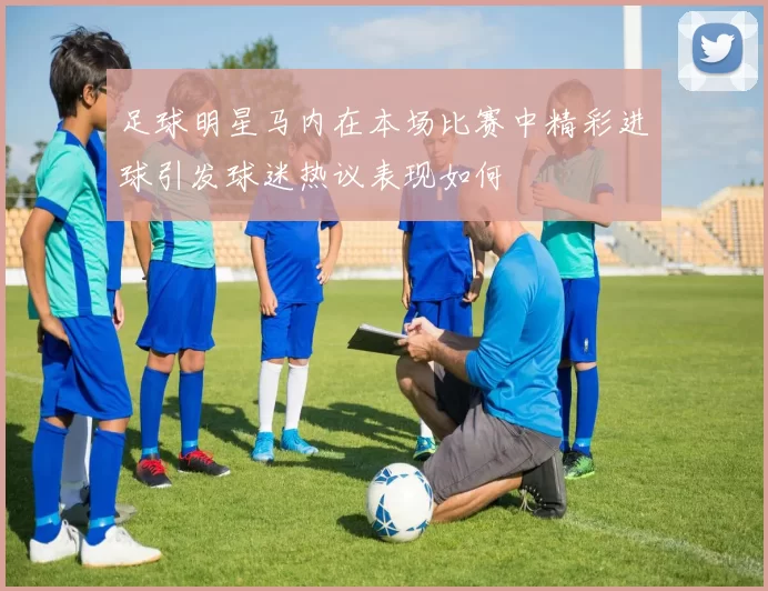 足球明星马内在本场比赛中精彩进球引发球迷热议表现如何