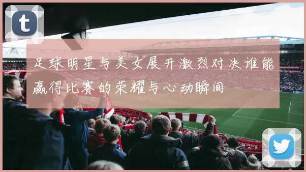 足球明星与美女展开激烈对决谁能赢得比赛的荣耀与心动瞬间