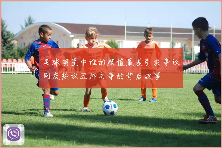 足球明星中谁的颜值最差引发争议网友热议丑帅之争的背后故事