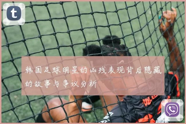 韩国足球明星的凶残表现背后隐藏的故事与争议分析