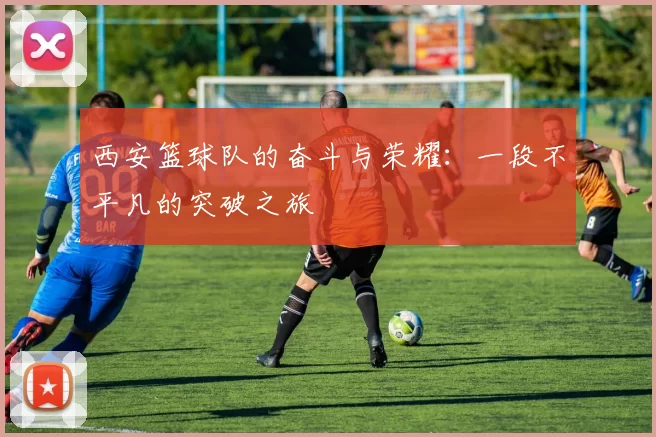 西安篮球队的奋斗与荣耀：一段不平凡的突破之旅