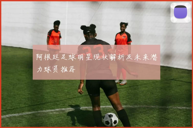 阿根廷足球明星现状解析及未来潜力球员推荐