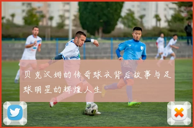 贝克汉姆的传奇球衣背后故事与足球明星的辉煌人生
