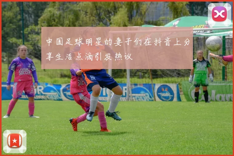 中国足球明星的妻子们在抖音上分享生活点滴引发热议