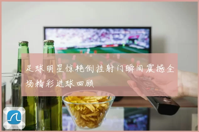 足球明星惊艳倒挂射门瞬间震撼全场精彩进球回顾