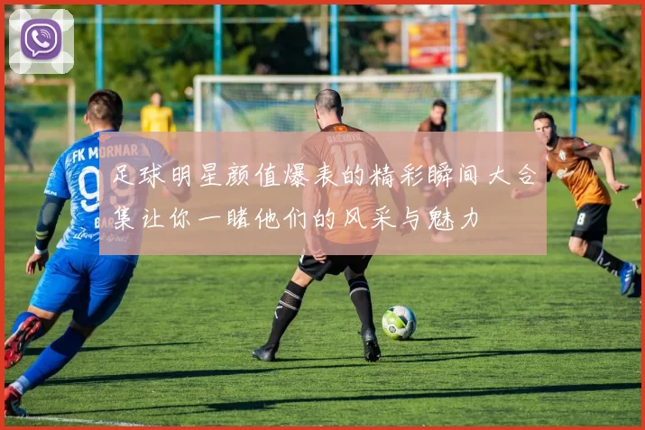 足球明星颜值爆表的精彩瞬间大合集让你一睹他们的风采与魅力