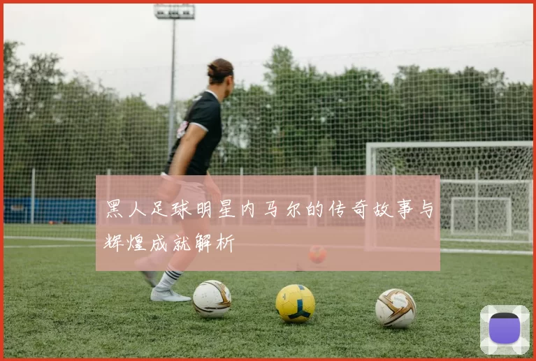 黑人足球明星内马尔的传奇故事与辉煌成就解析